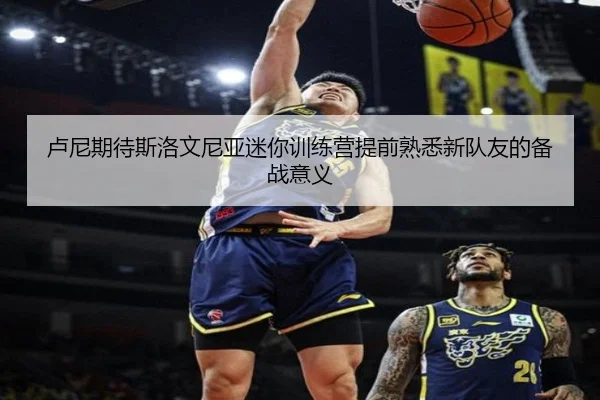 卢尼期待斯洛文尼亚迷你训练营提前熟悉新队友的备战意义